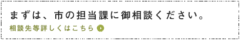 まずは、市の担当課に御相談ください。相談先等詳しくはこちら