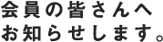 会員の皆さんへお知らせします。